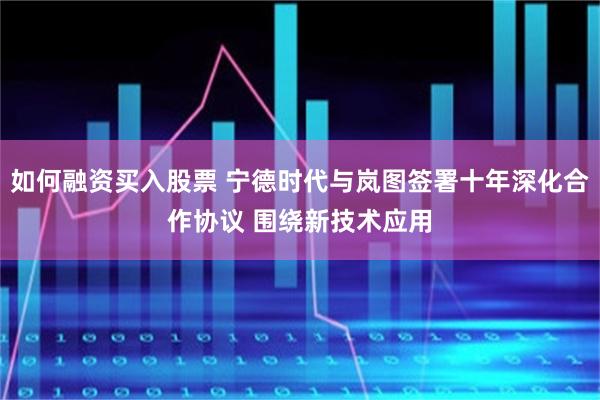如何融资买入股票 宁德时代与岚图签署十年深化合作协议 围绕新技术应用