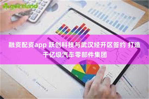 融资配资app 跃创科技与武汉经开区签约 打造千亿级汽车零部件集团