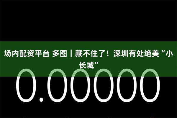 场内配资平台 多图｜藏不住了！深圳有处绝美“小长城”