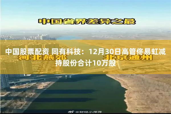 中国股票配资 同有科技：12月30日高管佟易虹减持股份合计10万股
