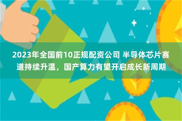 2023年全国前10正规配资公司 半导体芯片赛道持续升温，国产算力有望开启成长新周期