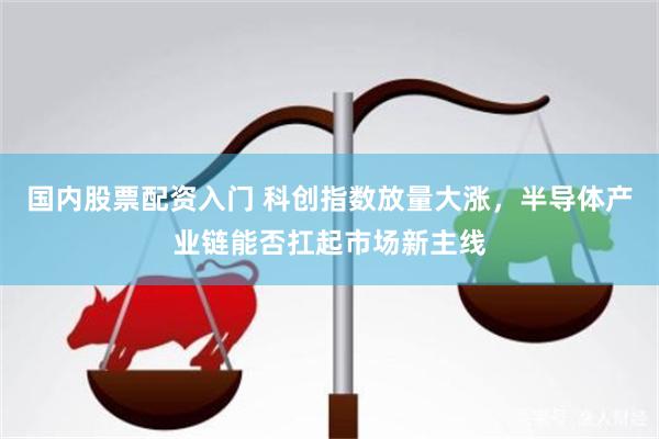 国内股票配资入门 科创指数放量大涨，半导体产业链能否扛起市场新主线