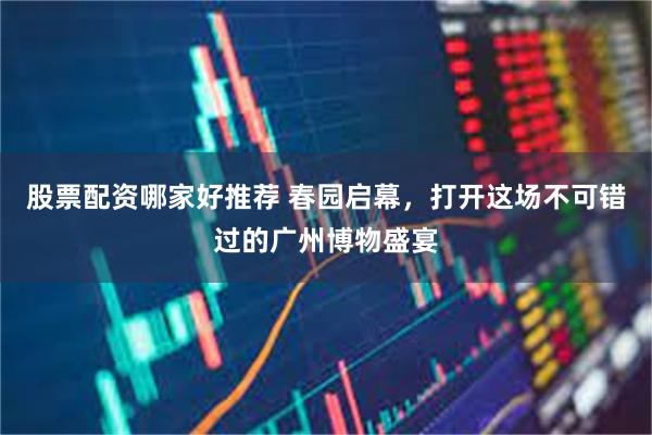 股票配资哪家好推荐 春园启幕，打开这场不可错过的广州博物盛宴