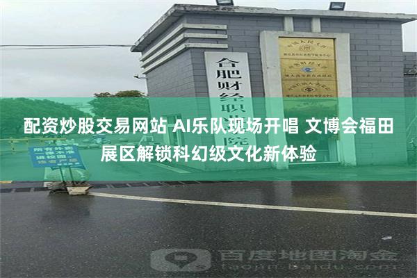 配资炒股交易网站 AI乐队现场开唱 文博会福田展区解锁科幻级文化新体验