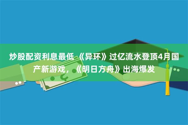 炒股配资利息最低 《异环》过亿流水登顶4月国产新游戏，《明日方舟》出海爆发