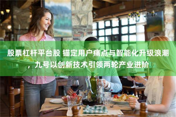 股票杠杆平台股 锚定用户痛点与智能化升级浪潮，九号以创新技术引领两轮产业进阶