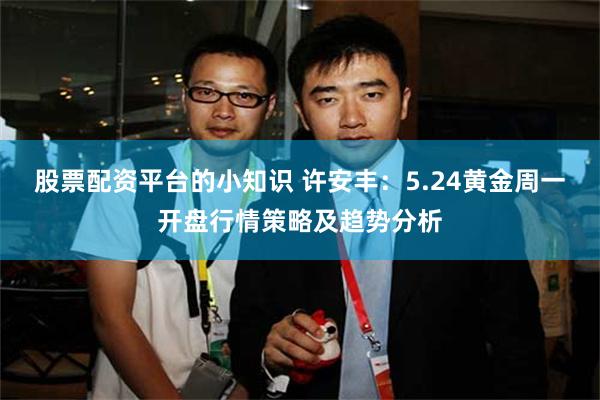 股票配资平台的小知识 许安丰:5.24黄金周一开盘行情策略及趋势分析