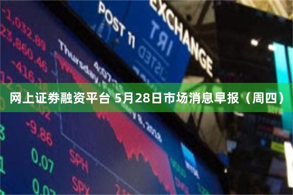 网上证劵融资平台 5月28日市场消息早报（周四）
