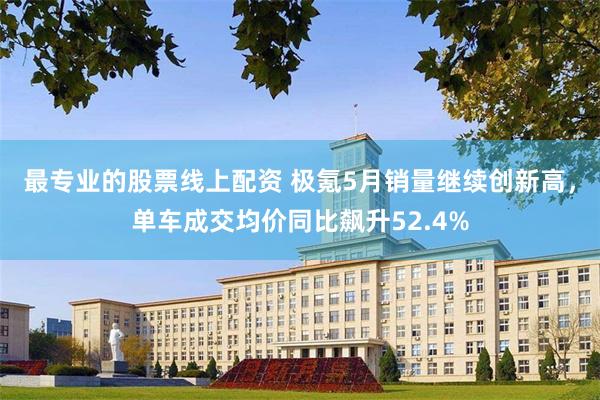 最专业的股票线上配资 极氪5月销量继续创新高,单车成交均价同比飙升52.4%