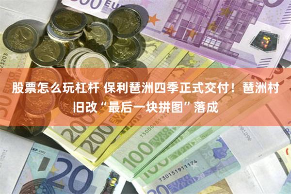 股票怎么玩杠杆 保利琶洲四季正式交付!琶洲村旧改“最后一块拼图”落成