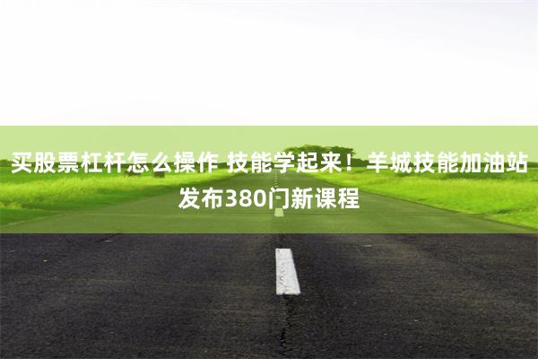 买股票杠杆怎么操作 技能学起来！羊城技能加油站发布380门新课程
