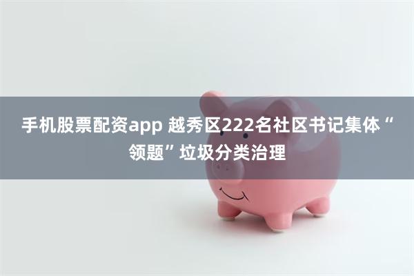 手机股票配资app 越秀区222名社区书记集体“领题”垃圾分类治理
