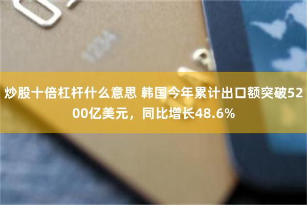 炒股十倍杠杆什么意思 韩国今年累计出口额突破5200亿美元，同比增长48.6%