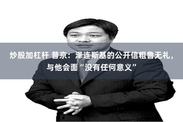炒股加杠杆 普京：泽连斯基的公开信粗鲁无礼，与他会面“没有任何意义”
