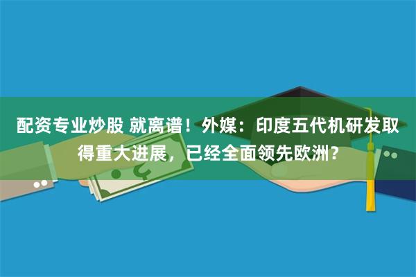 配资专业炒股 就离谱!外媒:印度五代机研发取得重大进展,已经全面领先欧洲?