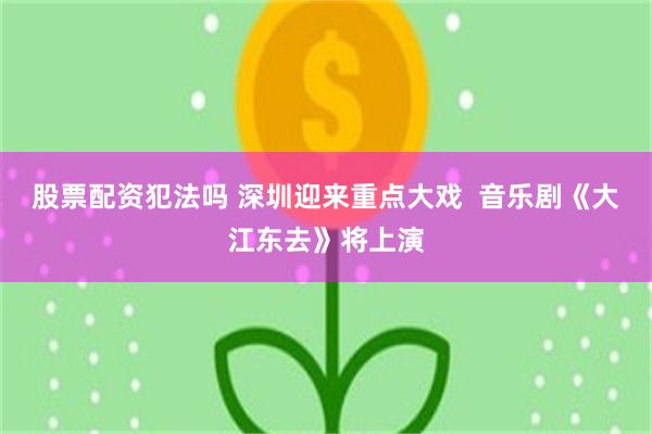 股票配资犯法吗 深圳迎来重点大戏 音乐剧《大江东去》将上演