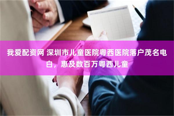 我爱配资网 深圳市儿童医院粤西医院落户茂名电白,惠及数百万粤西儿童