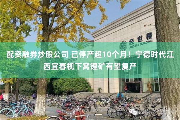 配资融券炒股公司 已停产超10个月！宁德时代江西宜春枧下窝锂矿有望复产