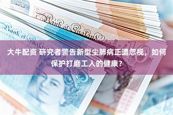 大牛配资 研究者警告新型尘肺病正遭忽视，如何保护打磨工人的健康？