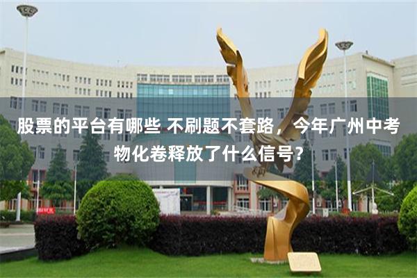 股票的平台有哪些 不刷题不套路,今年广州中考物化卷释放了什么信号?