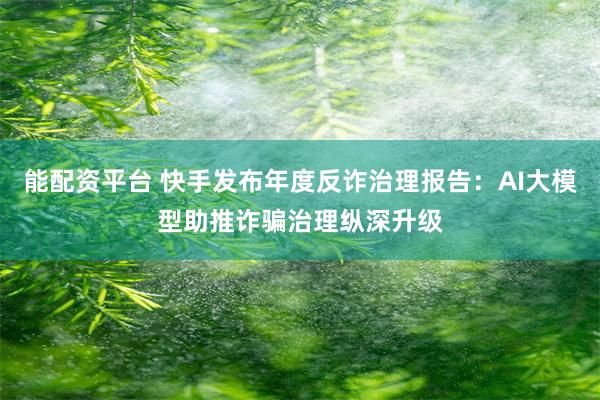 能配资平台 快手发布年度反诈治理报告:AI大模型助推诈骗治理纵深升级