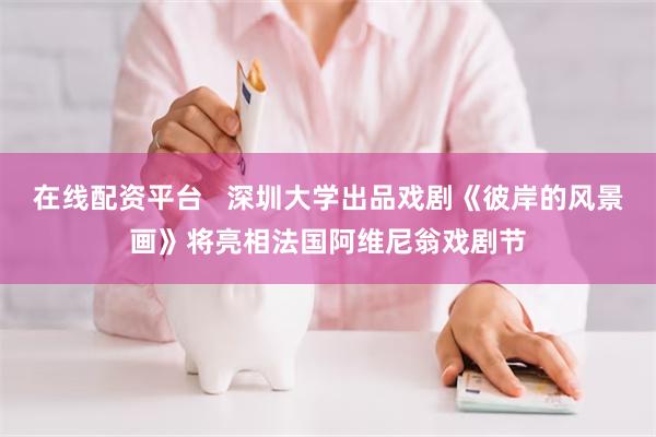 在线配资平台   深圳大学出品戏剧《彼岸的风景画》将亮相法国阿维尼翁戏剧节