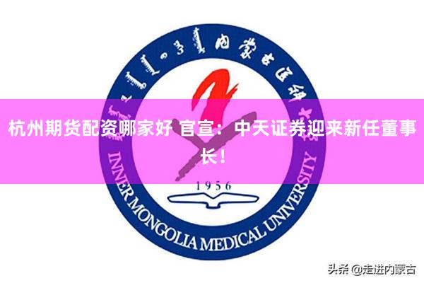 杭州期货配资哪家好 官宣:中天证券迎来新任董事长!
