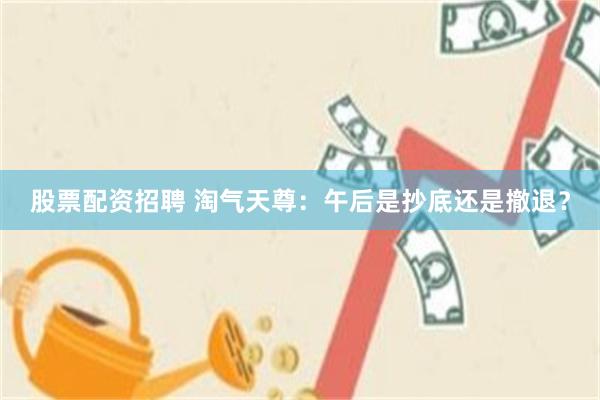 股票配资招聘 淘气天尊：午后是抄底还是撤退？