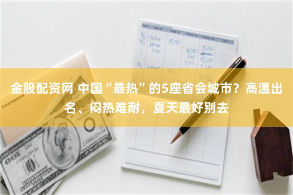金股配资网 中国“最热”的5座省会城市?高温出名、闷热难耐,夏天最好别去