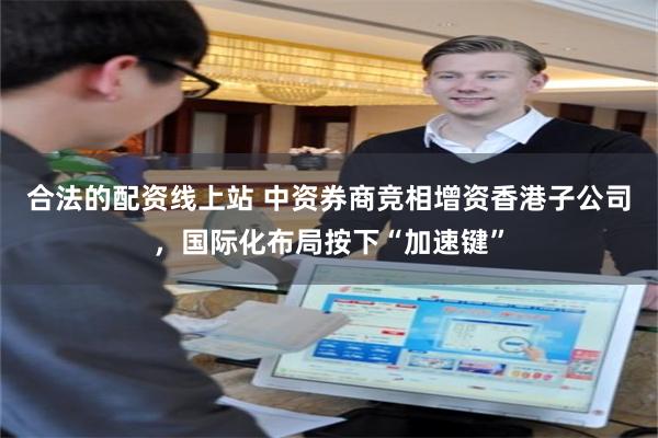 合法的配资线上站 中资券商竞相增资香港子公司,国际化布局按下“加速键”