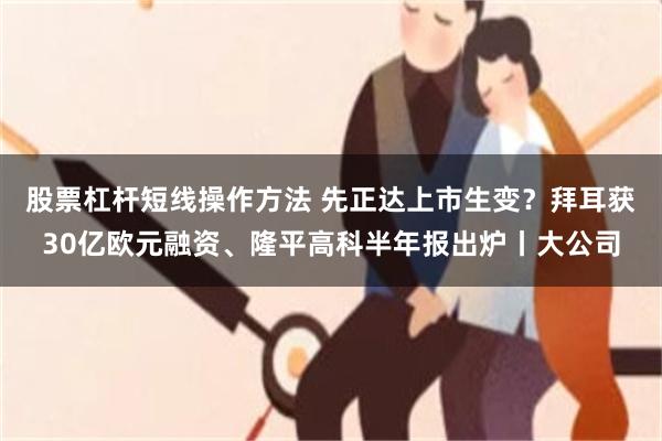 股票杠杆短线操作方法 先正达上市生变？拜耳获30亿欧元融资、隆平高科半年报出炉丨大公司