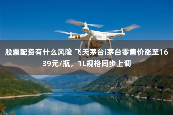股票配资有什么风险 飞天茅台i茅台零售价涨至1639元/瓶，1L规格同步上调