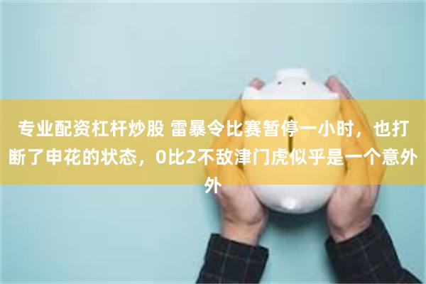 专业配资杠杆炒股 雷暴令比赛暂停一小时，也打断了申花的状态，0比2不敌津门虎似乎是一个意外
