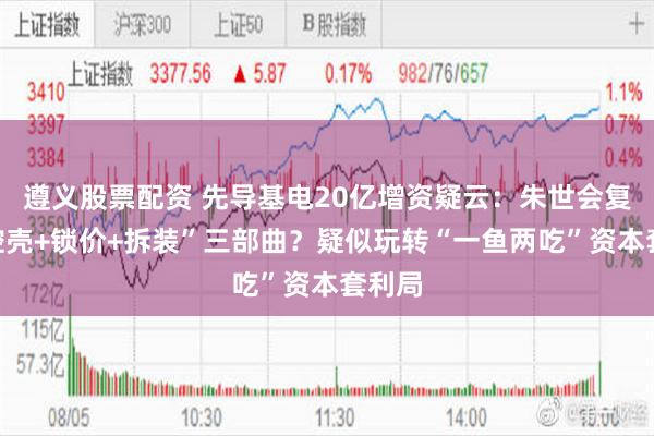 遵义股票配资 先导基电20亿增资疑云:朱世会复刻“控壳+锁价+拆装”三部曲?疑似玩转“一鱼两吃”资本套利局