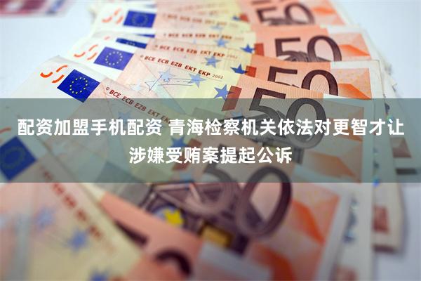 配资加盟手机配资 青海检察机关依法对更智才让涉嫌受贿案提起公诉