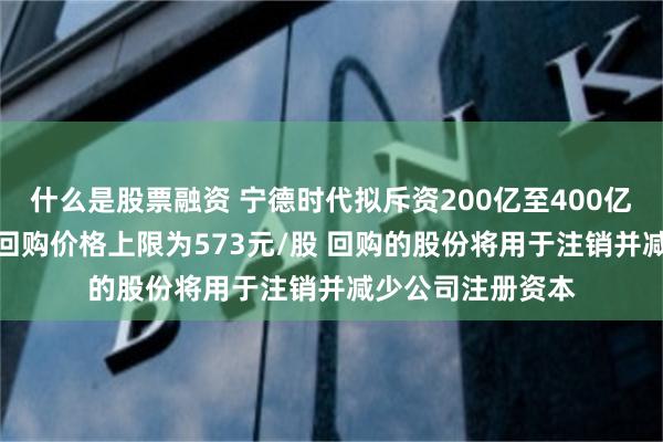 什么是股票融资 宁德时代拟斥资200亿至400亿元回购A股股份 回购价格上限为573元/股 回购的股份将用于注销并减少公司注册资本