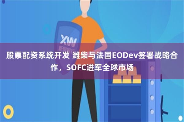股票配资系统开发 潍柴与法国EODev签署战略合作，SOFC进军全球市场