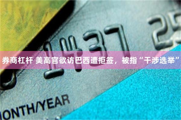 券商杠杆 美高官欲访巴西遭拒签，被指“干涉选举”