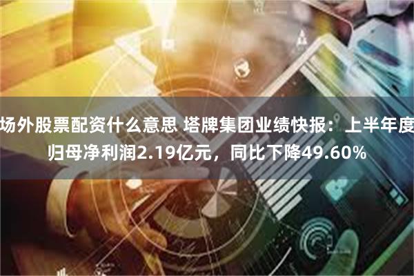 场外股票配资什么意思 塔牌集团业绩快报：上半年度归母净利润2.19亿元，同比下降49.60%