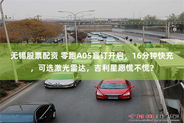 无锡股票配资 零跑A05盲订开启，16分钟快充，可选激光雷达，吉利星愿慌不慌？