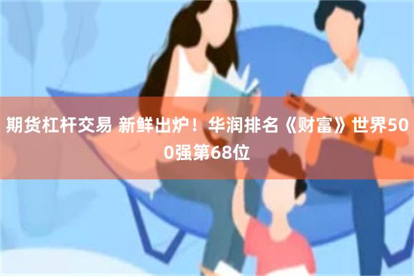 期货杠杆交易 新鲜出炉！华润排名《财富》世界500强第68位