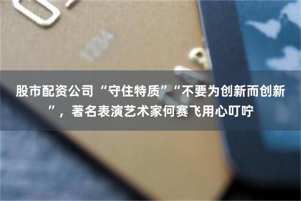 股市配资公司 “守住特质”“不要为创新而创新”，著名表演艺术家何赛飞用心叮咛