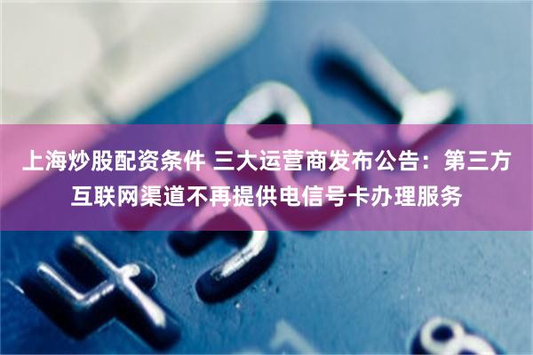 上海炒股配资条件 三大运营商发布公告：第三方互联网渠道不再提供电信号卡办理服务