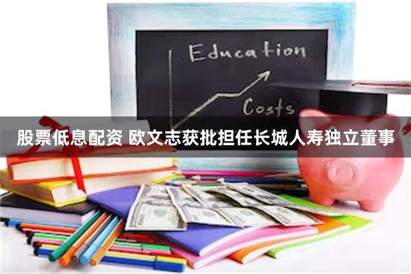 股票低息配资 欧文志获批担任长城人寿独立董事