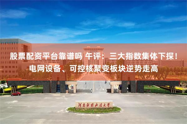 股票配资平台靠谱吗 午评：三大指数集体下探！电网设备、可控核聚变板块逆势走高