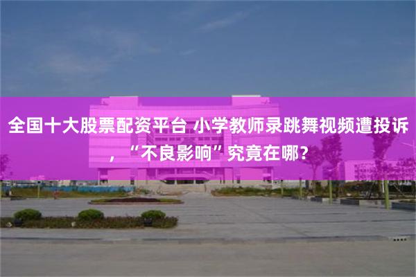 全国十大股票配资平台 小学教师录跳舞视频遭投诉，“不良影响”究竟在哪？