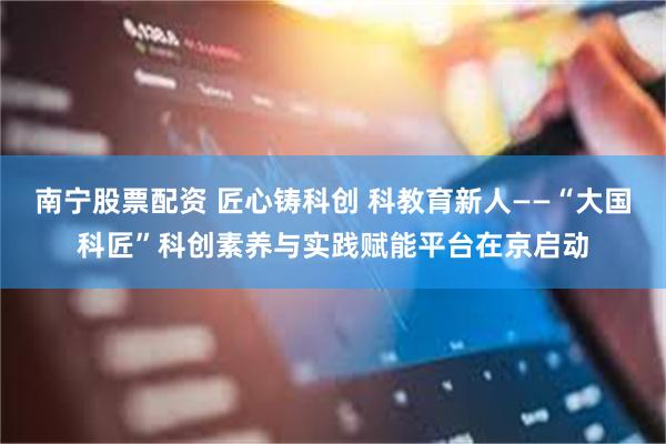 南宁股票配资 匠心铸科创 科教育新人——“大国科匠”科创素养与实践赋能平台在京启动