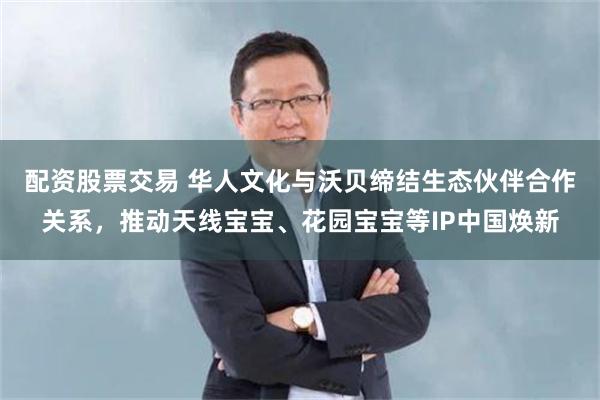 配资股票交易 华人文化与沃贝缔结生态伙伴合作关系，推动天线宝宝、花园宝宝等IP中国焕新