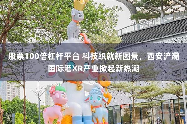 股票100倍杠杆平台 科技织就新图景，西安浐灞国际港XR产业掀起新热潮