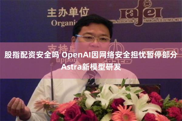 股指配资安全吗 OpenAI因网络安全担忧暂停部分Astra新模型研发